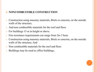  NONCOMBUSTIBLE CONSTRUCTION
 Construction using masonry materials, Brick or concrete, on the outside
walls of the structure,
 And non combustible materials for the roof and floor.
 For buildings 15 m in height or above
 Fire-resistance requirements can range from 2to 3 hour.
 Construction using masonry materials, Brick or concrete, on the outside
walls of the structure, And
 Non combustible materials for the roof and floor.
 Buildings may be used as office buildings.
 