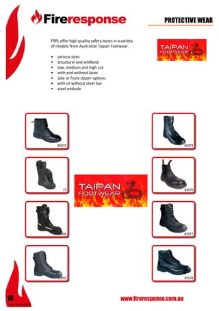 Rev: 4 Oct 2015
10 www.fireresponse.com.au
PROTECTIVE WEAR
FRPL offer high quality safety boots in a variety
of models from Australian Taipan Footwear.
•	 various sizes
•	 structural and wildland
•	 low, medium and high cut
•	 with and without laces
•	 side or front zipper options
•	 with or without steel toe
•	 steel midsole
#777
#5073 #5072
#5077
#5074#5092
#5096
#3070
 