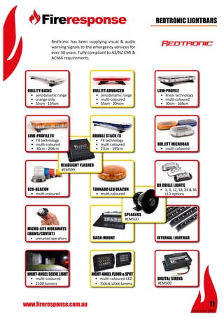 Rev: 4 Oct 2015
11www.fireresponse.com.au
Redtronic has been supplying visual & audio
warning signals to the emergency services for
over 30 years. Fully compliant to AS/NZ EMI &
ACMA requirements.
REDTRONIC LIGHTBARS
•	 aerodynamic range
•	 orange only
•	 55cm - 154cm	
				
				
•	 aerodynamic range
•	 multi-coloured
•	 55cm - 204cm	
				
				
BULLITT BASIC BULLITT ADVANCED LOW-PROFILE
BULLITT MICROBAR
ECO-BEACON
MICRO-LITE HIDEAWAYS
(HAWS/COVERT)
DASH-MOUNT INTERNAL LIGHTBAR
•	 linear technology
•	 multi-coloured
•	 30cm - 168cm	
				
				
•	 multi-coloured
				
				
				
			
•	 multi-coloured
				
				
				
			
•	 unmarked operations
				
				
				
			
•	 multi-coloured LED
•	 7000&12000lumens
				
				
		 		
•	 multi-coloured
•	 2100 lumens		
	
				
				
NIGHT-ANGELSCENELIGHT NIGHT-ANGELFLOOD&SPOT
#EM500
				
				
		 		
				
#EM500			
				
				
				
				
SPEAKERS
DIGITAL SIRENS
BX GRILLE LIGHTS
•	 3, 6, 12, 18, 24 & 36 	
	 LED options		
				
			
				
				
TORNADO LED BEACON
•	 multi-coloured
				
				
				
			
#EM599			
				
				
	
				
HEADLIGHT FLASHER
LOW-PROFILE FX
•	 FX technology
•	 multi-coloured
•	 30cm - 208cm	
				
				
DOUBLE STACK FX
•	 FX technology
•	 multi-coloured
•	 27cm - 195cm	
				
				
 