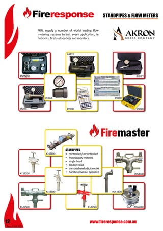 Rev: 4 Oct 2015
12 www.fireresponse.com.au
#120500
STANDPIPES & FLOW METERS
FRPL supply a number of world leading flow
metering systems to suit every application, ie
hydrants, fire truck outlets and monitors.		
							
							
							
#AFTK		
#HHPT
#9301
#054100
#054300
#120508 #Adaptor
#9100
#9900
#HLGK
#AHTK
#NPN263
•	
•	 controlled/uncontrolled
•	 mechanicallymetered
•	 single head
•	 double head
•	 anystatebasedadaptoroutlet
•	 handlever/wheel operated	
					
		 			
STANDPIPES
#153200
#143100
#142100
 