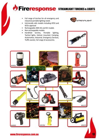Rev: 4 Oct 2015
13www.fireresponse.com.au
STREAMLIGHT TORCHES & LIGHTS
•	 Full range of torches for all emergency and
industrial portable lighting needs
•	 Intrinsically safe models including ATEX and
IECEx approval
•	 Rechargeable 240V AC and DC models
•	 Non rechargeable models
•	 Handheld torches, Portable lighting,
Tactical lights, Helmet mounted, Camping,
Automotive, Industrial, Emergency Services,
Traffic wands, Full range of accessories.		
		 					
							
#44931
#45803
#67556
#66918
#91744 #45674
#61125
#61050
#90540
#73001
#44905
#TLR-1
#44450
#75728
 