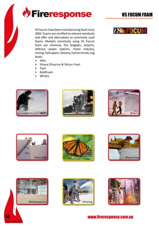 Rev: 4 Oct 2015
14 www.fireresponse.com.au
VS FOCUM FOAM
VS Focum have been manufacturing foam since
2002. Foams are certified to relevant standards
and offer real alternatives to commonly used
foams. Markets commonly using VS Focum
foam are chemical, fire brigades, airports,
defence, power stations, motor industry,
mining, helicopters, forestry, fuel terminals, tug
boats.
•	 Atila
•	 Silvara (Fluorine & Silicon Free)
•	 Twin
•	 BoldFoam
•	 WhitEx
#AFFF
#Multiexpansion
#AFFF/AR
#FFF (Fluorine Free)
#Class A
#Class F/AR #Forest Fires
#Training
 