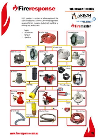 Rev: 4 Oct 2015
15www.fireresponse.com.au
FRPL supplies a number of adaptors to suit fire
appliancesacrossAustralia,frommetropolitan,
rural, defence, forestry, industrial, building to
mining and watercarts.
•	 brass
•	 aluminium
•	 forged
•	 stainless	 					
	 						
#Booster Hose
WATERWAY FITTINGS
#Storz x Male
#BIM threaded
#Camlock
#F464A-IND #Suction Hose
#Hydrant Cap
#104567
#QRT
Adaptors
#7525
#Hose Bandages
#Red Head Brass
Fittings
#Basket Skirt
Variable
sizes available
		
#NPN405
#BW1500CP
#Landing
Valve
#2583
#Storz x Hosetail#Layflat Hose
#Canvas Hose
#BIM hosetail
#Breeching#053801
 
