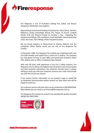 Rev: 4 Oct 2015
3www.fireresponse.com.au
Fire Response is one of Australia’s leading Fire, Safety and Rescue
equipment wholesalers and suppliers.
Representing several world leading manufacturers: Akron Brass, Ramfan,
Redtronic, Scotty, Streamlight, Nanuk, PSL, Taipan, VS Focum, Luitpold
Schott, FLIR and Phoenix Pumps to mention a few. Supplying fire
equipment & fittings, PPV, ventilators, hand held lights, Nanuk protective
cases, fire hoses, Storz fittings, diesel and petrol pumps.
We are proud suppliers to Government & Industry Defence and fire
companies. When Quality counts you can rely on Fire Response Pty
Limited.
In December 1988, Fire Response Pty Limited was established with only
one staff member and traded from a small unit in Sydney. The company
has now grown to have its main office and warehouse located in Seven
Hills, Sydney, plus an office in Auckland, New Zealand.
With over 80 years staff experience in the Fire / Safety industry, Fire
Response aims to deliver the highest level of product and service quality
and total customer satisfaction. Our Customer Services team is always
willing to assist you with your enquiries, process your order and provide
you with the service you require.
If you require further information on our product range or would like
an equipment demonstration please contact our Sales team who will be
happy to assist you.
Our customer service and sales team can be contacted on (02) 9838 9044.
Alternatively you can email us on firemail@fireresponse.com.au.
Fire Response Pty Limited are proud to be awarded the quality standard
AS/NZS ISO 9001:2000.
 