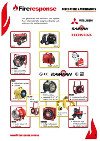 Rev: 4 Oct 2015
7www.fireresponse.com.au
								
		 						
								
				
•	 confinedspaceventilator
•	 UL listed			
	 			
				
				
UB20
•	 water powered
•	 defence		
				
				
WF20
Our generators and ventilators are supplied
from internationally recognised brands such
as Mitsubishi, Ramfan & Honda.
				
								
				 				
								
						
								
GENERATORS & VENTILATORS
#1kVA #2kVA
#EU10i & EU20i #Honda Kit
•	 ultra
	lightweight		
				
			 	
				
GX200
•	 1.5hpsmokeejector
•	 IECEX-certifiedmotor	
				
			 	
EFC150X
#Accessories/
Ducts
•	 affordable large 		
	 structureventilation
•	 skidortrailermounted	
				
				
VX700
•	 mostpowerfulairflow
•	 unrestricted setback	
		 		
				
				
GX350•	 IECEX certified
•	 availablein8”,12”,16”
(20cm, 30cm, 40cm)	
				
			 	
EFi75XX
•	 economical PPV
•	 petrol powered		
		 		
				
				
GF164SE
 