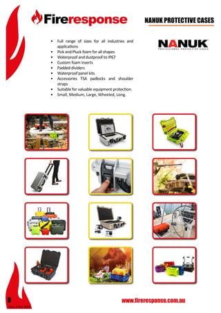 Rev: 4 Oct 2015
8 www.fireresponse.com.au
								
		 						
								
				
NANUK PROTECTIVE CASES
•	 Full range of sizes for all industries and
applications
•	 Pick and Pluck foam for all shapes
•	 Waterproof and dustproof to IP67
•	 Custom foam inserts
•	 Padded dividers
•	 Waterproof panel kits
•	 Accessories TSA padlocks and shoulder
straps
•	 Suitable for valuable equipment protection.
•	 Small, Medium, Large, Wheeled, Long.		
							
 