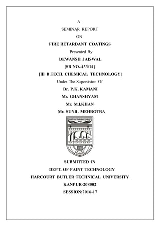 A
SEMINAR REPORT
ON
FIRE RETARDANT COATINGS
Presented By
DEWANSH JAISWAL
[SR NO.-433/14]
[III B.TECH. CHEMICAL TECHNOLOGY]
Under The Supervision Of
Dr. P.K. KAMANI
Mr. GHANSHYAM
Mr. M.I.KHAN
Mr. SUNIL MEHROTRA
SUBMITTED IN
DEPT. OF PAINT TECHNOLOGY
HARCOURT BUTLER TECHNICAL UNIVERSITY
KANPUR-208002
SESSION:2016-17
 