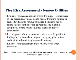 Fire Risk Assessment - Nemco Utilities Evaluate, remove, reduce and protect from risk – evaluate risk of fire occurring, evaluate risk to people from fire, remove or reduce fire hazards, remove or reduce the risks to people taking into account detection & warning, fire-fighting equipment, escape routes, lighting, signs and notices, maintenance Record, plan, inform, instruct and train – record significant findings and action taken, prepare emergency plan, inform and instruct relevant people, provide training Review – keep assessment under review, revise when necessary For more information or to arrange a  Fire Risk Assessment  please visit our website: www.nemco-utilities.co.uk 