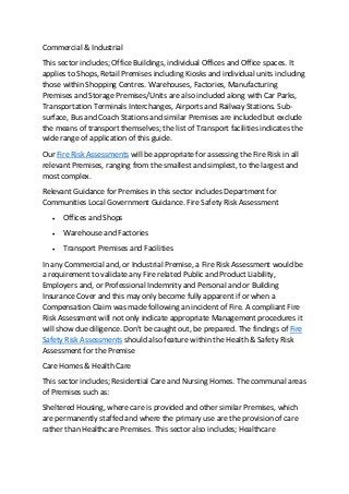 Commercial & Industrial
This sector includes; Office Buildings, individual Offices and Office spaces. It
applies to Shops, Retail Premises including Kiosks and individual units including
those within Shopping Centres. Warehouses, Factories, Manufacturing
Premises and Storage Premises/Units are also included along with Car Parks,
Transportation Terminals Interchanges, Airports and Railway Stations. Sub-
surface, Bus and Coach Stations and similar Premises are included but exclude
the means of transport themselves; the list of Transport facilities indicates the
wide range of application of this guide.
Our Fire Risk Assessments will be appropriate for assessing the Fire Risk in all
relevant Premises, ranging from the smallest and simplest, to the largest and
most complex.
Relevant Guidance for Premises in this sector includes Department for
Communities Local Government Guidance. Fire Safety Risk Assessment
 Offices and Shops
 Warehouse and Factories
 Transport Premises and Facilities
In any Commercial and, or Industrial Premise, a Fire Risk Assessment would be
a requirement to validate any Fire related Public and Product Liability,
Employers and, or Professional Indemnity and Personal and or Building
Insurance Cover and this may only become fully apparent if or when a
Compensation Claim was made following an incident of Fire. A compliant Fire
Risk Assessment will not only indicate appropriate Management procedures it
will show due diligence. Don't be caught out, be prepared. The findings of Fire
Safety Risk Assessments should also feature within the Health & Safety Risk
Assessment for the Premise
Care Homes & Health Care
This sector includes; Residential Care and Nursing Homes. The communal areas
of Premises such as:
Sheltered Housing, where care is provided and other similar Premises, which
are permanently staffed and where the primary use are the provision of care
rather than Healthcare Premises. This sector also includes; Healthcare
 