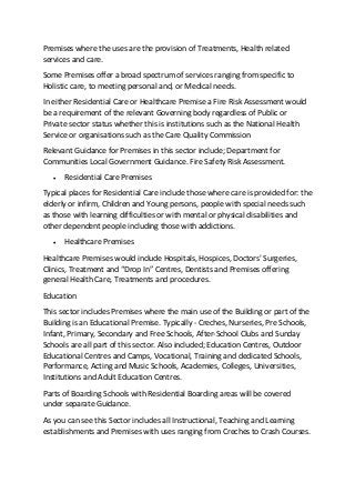 Premises where the uses are the provision of Treatments, Health related
services and care.
Some Premises offer a broad spectrum of services ranging from specific to
Holistic care, to meeting personal and, or Medical needs.
In either Residential Care or Healthcare Premise a Fire Risk Assessment would
be a requirement of the relevant Governing body regardless of Public or
Private sector status whether this is institutions such as the National Health
Service or organisations such as the Care Quality Commission
Relevant Guidance for Premises in this sector include; Department for
Communities Local Government Guidance. Fire Safety Risk Assessment.
 Residential Care Premises
Typical places for Residential Care include those where care is provided for: the
elderly or infirm, Children and Young persons, people with special needs such
as those with learning difficulties or with mental or physical disabilities and
other dependent people including those with addictions.
 Healthcare Premises
Healthcare Premises would include Hospitals, Hospices, Doctors' Surgeries,
Clinics, Treatment and “Drop In” Centres, Dentists and Premises offering
general Health Care, Treatments and procedures.
Education
This sector includes Premises where the main use of the Building or part of the
Building is an Educational Premise. Typically ‐ Creches, Nurseries, Pre Schools,
Infant, Primary, Secondary and Free Schools, After-School Clubs and Sunday
Schools are all part of this sector. Also included; Education Centres, Outdoor
Educational Centres and Camps, Vocational, Training and dedicated Schools,
Performance, Acting and Music Schools, Academies, Colleges, Universities,
Institutions and Adult Education Centres.
Parts of Boarding Schools with Residential Boarding areas will be covered
under separate Guidance.
As you can see this Sector includes all Instructional, Teaching and Learning
establishments and Premises with uses ranging from Creches to Crash Courses.
 