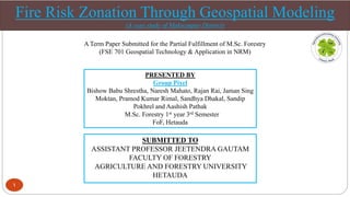 Fire Risk Zonation Through Geospatial Modeling
(A case study of Makwanpur District)
PRESENTED BY
Group Pixel
Bishow Babu Shrestha, Naresh Mahato, Rajan Rai, Jaman Sing
Moktan, Pramod Kumar Rimal, Sandhya Dhakal, Sandip
Pokhrel and Aashish Pathak
M.Sc. Forestry 1st year 3rd Semester
FoF, Hetauda
SUBMITTED TO
ASSISTANT PROFESSOR JEETENDRA GAUTAM
FACULTY OF FORESTRY
AGRICULTURE AND FORESTRY UNIVERSITY
HETAUDA
1
A Term Paper Submitted for the Partial Fulfillment of M.Sc. Forestry
(FSE 701 Geospatial Technology & Application in NRM)
 