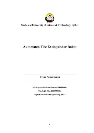 1
Shahjalal University of Science & Technology, Sylhet
Automated Fire Extinguisher Robot
Group Name: Kappa
Sakritapann Chakma Kuntle (2018339004)
Md. Sojib Mia (2018339006)
Dept of Mechanical Engineering, SUST
 