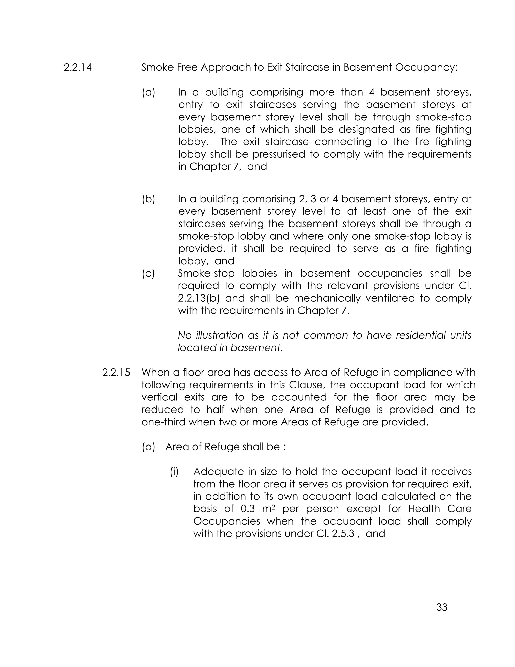 33
2.2.14 Smoke Free Approach to Exit Staircase in Basement Occupancy:
(a) In a building comprising more than 4 basement storeys,
entry to exit staircases serving the basement storeys at
every basement storey level shall be through smoke-stop
lobbies, one of which shall be designated as fire fighting
lobby. The exit staircase connecting to the fire fighting
lobby shall be pressurised to comply with the requirements
in Chapter 7, and
(b) In a building comprising 2, 3 or 4 basement storeys, entry at
every basement storey level to at least one of the exit
staircases serving the basement storeys shall be through a
smoke-stop lobby and where only one smoke-stop lobby is
provided, it shall be required to serve as a fire fighting
lobby, and
(c) Smoke-stop lobbies in basement occupancies shall be
required to comply with the relevant provisions under Cl.
2.2.13(b) and shall be mechanically ventilated to comply
with the requirements in Chapter 7.
No illustration as it is not common to have residential units
located in basement.
2.2.15 When a floor area has access to Area of Refuge in compliance with
following requirements in this Clause, the occupant load for which
vertical exits are to be accounted for the floor area may be
reduced to half when one Area of Refuge is provided and to
one-third when two or more Areas of Refuge are provided.
(a) Area of Refuge shall be :
(i) Adequate in size to hold the occupant load it receives
from the floor area it serves as provision for required exit,
in addition to its own occupant load calculated on the
basis of 0.3 m2 per person except for Health Care
Occupancies when the occupant load shall comply
with the provisions under Cl. 2.5.3 , and
 