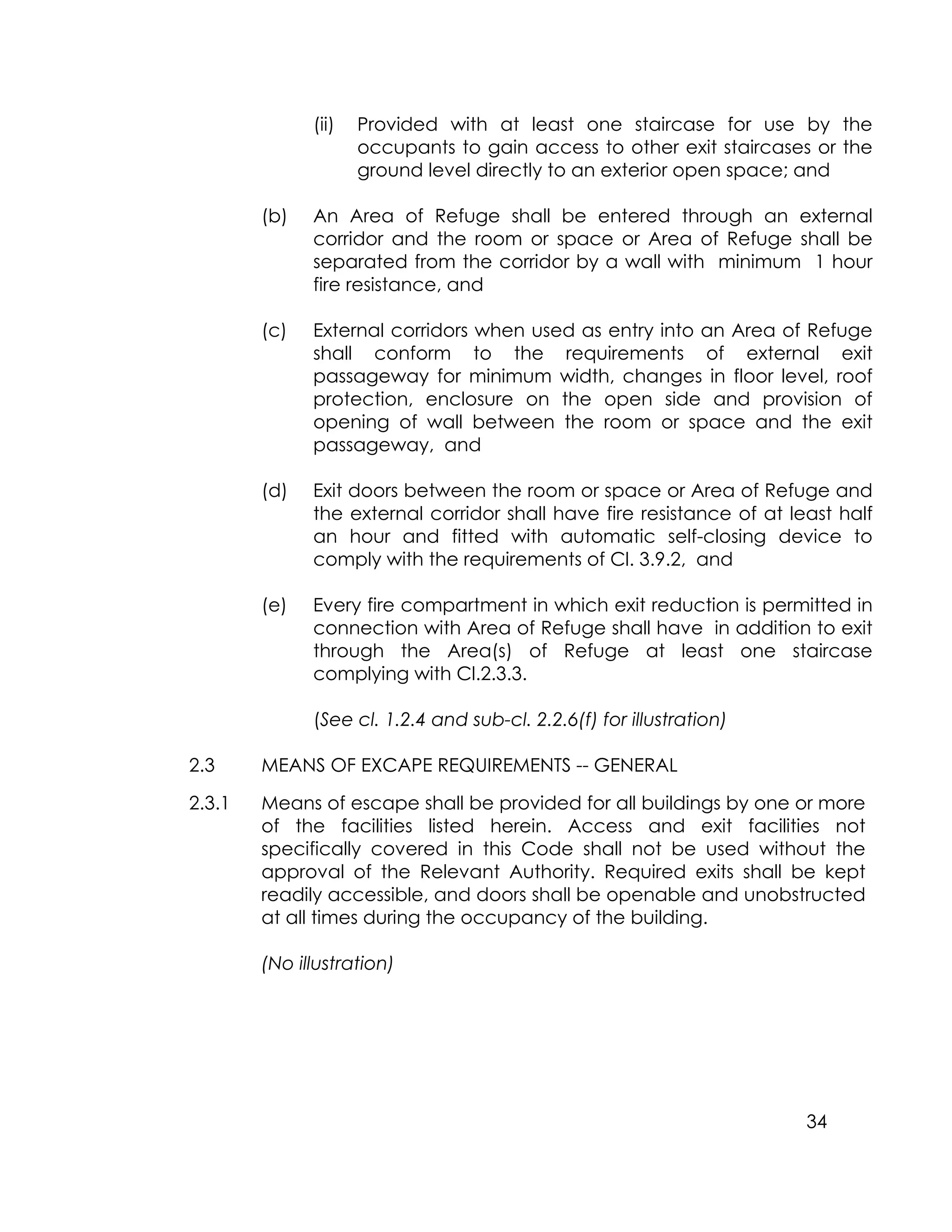 34
(ii) Provided with at least one staircase for use by the
occupants to gain access to other exit staircases or the
ground level directly to an exterior open space; and
(b) An Area of Refuge shall be entered through an external
corridor and the room or space or Area of Refuge shall be
separated from the corridor by a wall with minimum 1 hour
fire resistance, and
(c) External corridors when used as entry into an Area of Refuge
shall conform to the requirements of external exit
passageway for minimum width, changes in floor level, roof
protection, enclosure on the open side and provision of
opening of wall between the room or space and the exit
passageway, and
(d) Exit doors between the room or space or Area of Refuge and
the external corridor shall have fire resistance of at least half
an hour and fitted with automatic self-closing device to
comply with the requirements of Cl. 3.9.2, and
(e) Every fire compartment in which exit reduction is permitted in
connection with Area of Refuge shall have in addition to exit
through the Area(s) of Refuge at least one staircase
complying with Cl.2.3.3.
(See cl. 1.2.4 and sub-cl. 2.2.6(f) for illustration)
2.3 MEANS OF EXCAPE REQUIREMENTS -- GENERAL
2.3.1 Means of escape shall be provided for all buildings by one or more
of the facilities listed herein. Access and exit facilities not
specifically covered in this Code shall not be used without the
approval of the Relevant Authority. Required exits shall be kept
readily accessible, and doors shall be openable and unobstructed
at all times during the occupancy of the building.
(No illustration)
 