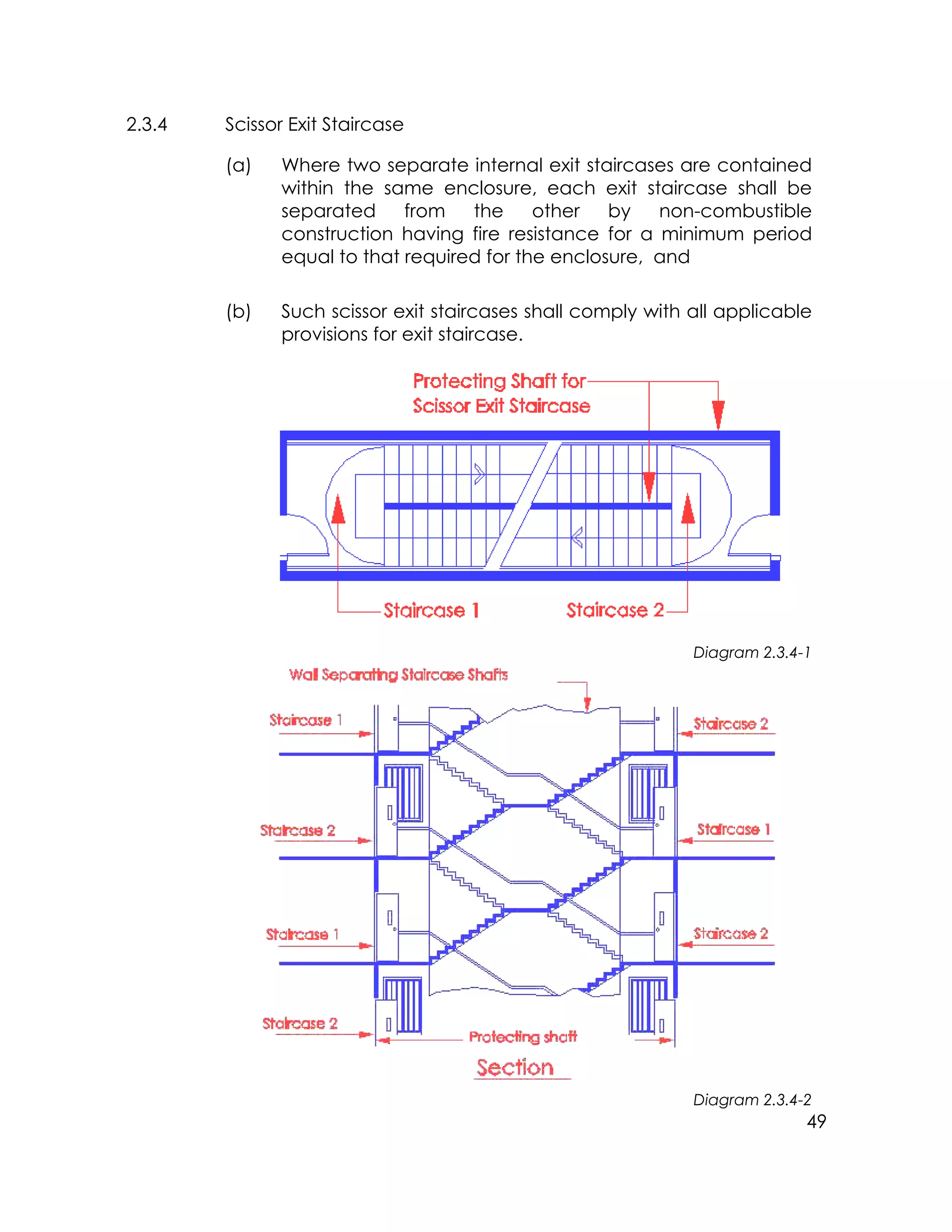 49
2.3.4 Scissor Exit Staircase
(a) Where two separate internal exit staircases are contained
within the same enclosure, each exit staircase shall be
separated from the other by non-combustible
construction having fire resistance for a minimum period
equal to that required for the enclosure, and
(b) Such scissor exit staircases shall comply with all applicable
provisions for exit staircase.
Diagram 2.3.4-1
Diagram 2.3.4-2
 
