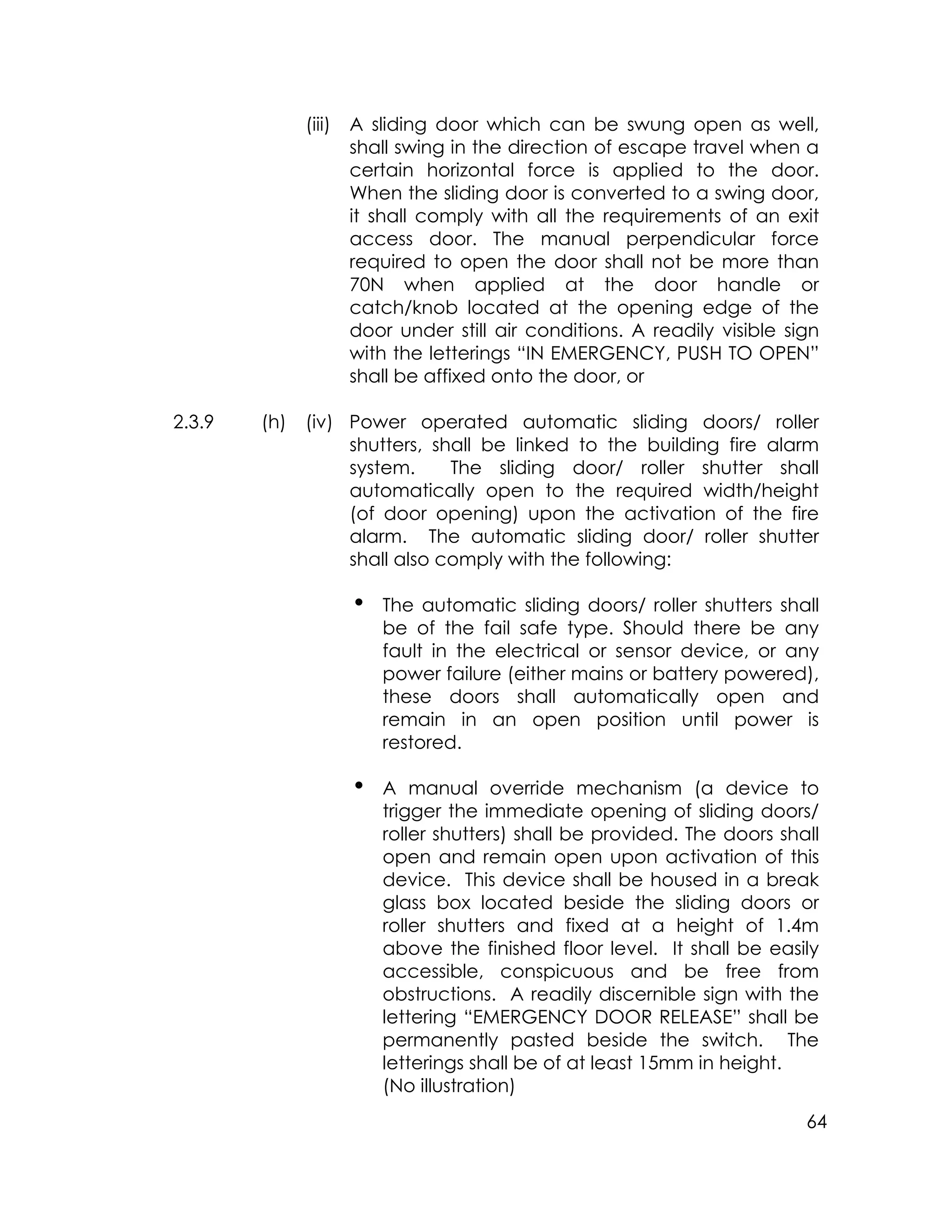 64
(iii) A sliding door which can be swung open as well,
shall swing in the direction of escape travel when a
certain horizontal force is applied to the door.
When the sliding door is converted to a swing door,
it shall comply with all the requirements of an exit
access door. The manual perpendicular force
required to open the door shall not be more than
70N when applied at the door handle or
catch/knob located at the opening edge of the
door under still air conditions. A readily visible sign
with the letterings “IN EMERGENCY, PUSH TO OPEN”
shall be affixed onto the door, or
2.3.9 (h) (iv) Power operated automatic sliding doors/ roller
shutters, shall be linked to the building fire alarm
system. The sliding door/ roller shutter shall
automatically open to the required width/height
(of door opening) upon the activation of the fire
alarm. The automatic sliding door/ roller shutter
shall also comply with the following:
i The automatic sliding doors/ roller shutters shall
be of the fail safe type. Should there be any
fault in the electrical or sensor device, or any
power failure (either mains or battery powered),
these doors shall automatically open and
remain in an open position until power is
restored.
i A manual override mechanism (a device to
trigger the immediate opening of sliding doors/
roller shutters) shall be provided. The doors shall
open and remain open upon activation of this
device. This device shall be housed in a break
glass box located beside the sliding doors or
roller shutters and fixed at a height of 1.4m
above the finished floor level. It shall be easily
accessible, conspicuous and be free from
obstructions. A readily discernible sign with the
lettering “EMERGENCY DOOR RELEASE” shall be
permanently pasted beside the switch. The
letterings shall be of at least 15mm in height.
(No illustration)
 
