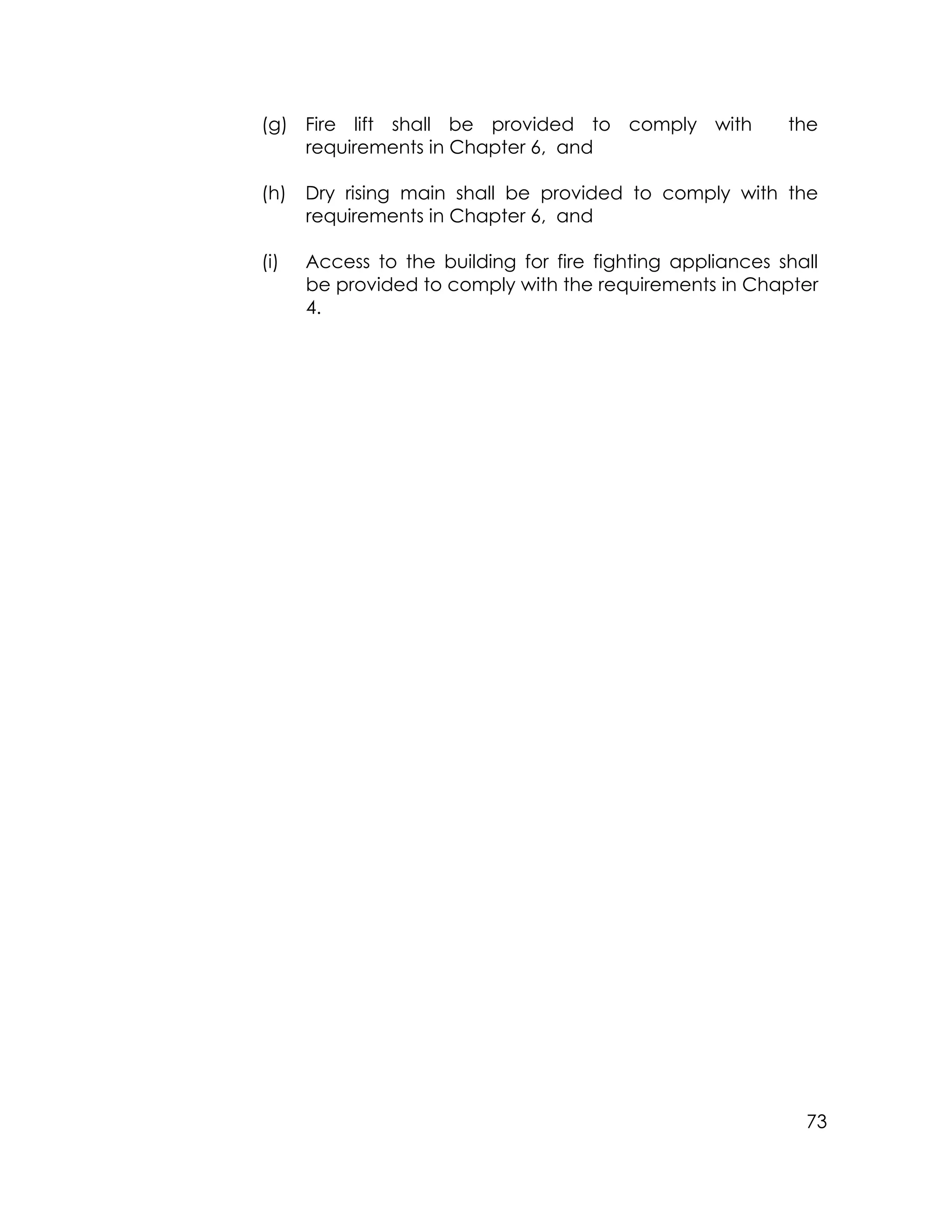 73
(g) Fire lift shall be provided to comply with the
requirements in Chapter 6, and
(h) Dry rising main shall be provided to comply with the
requirements in Chapter 6, and
(i) Access to the building for fire fighting appliances shall
be provided to comply with the requirements in Chapter
4.
 