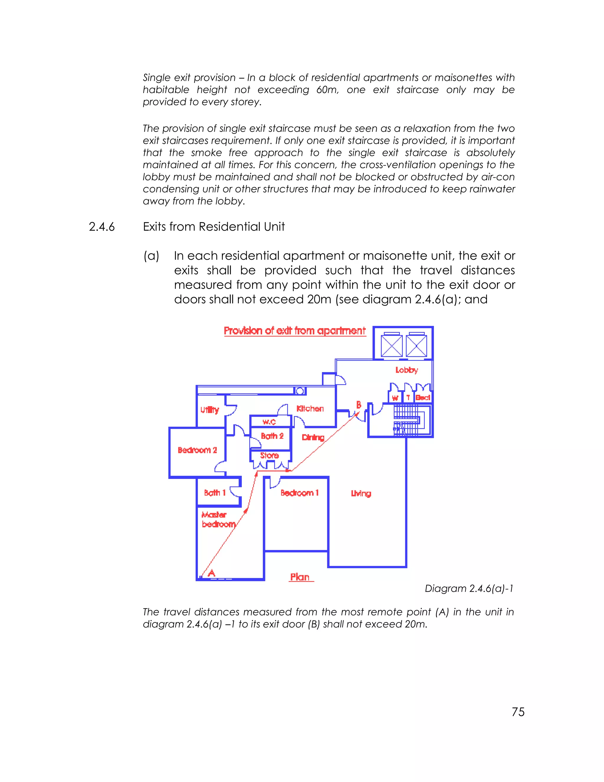 75
Single exit provision – In a block of residential apartments or maisonettes with
habitable height not exceeding 60m, one exit staircase only may be
provided to every storey.
The provision of single exit staircase must be seen as a relaxation from the two
exit staircases requirement. If only one exit staircase is provided, it is important
that the smoke free approach to the single exit staircase is absolutely
maintained at all times. For this concern, the cross-ventilation openings to the
lobby must be maintained and shall not be blocked or obstructed by air-con
condensing unit or other structures that may be introduced to keep rainwater
away from the lobby.
2.4.6 Exits from Residential Unit
(a) In each residential apartment or maisonette unit, the exit or
exits shall be provided such that the travel distances
measured from any point within the unit to the exit door or
doors shall not exceed 20m (see diagram 2.4.6(a); and
Diagram 2.4.6(a)-1
The travel distances measured from the most remote point (A) in the unit in
diagram 2.4.6(a) –1 to its exit door (B) shall not exceed 20m.
 