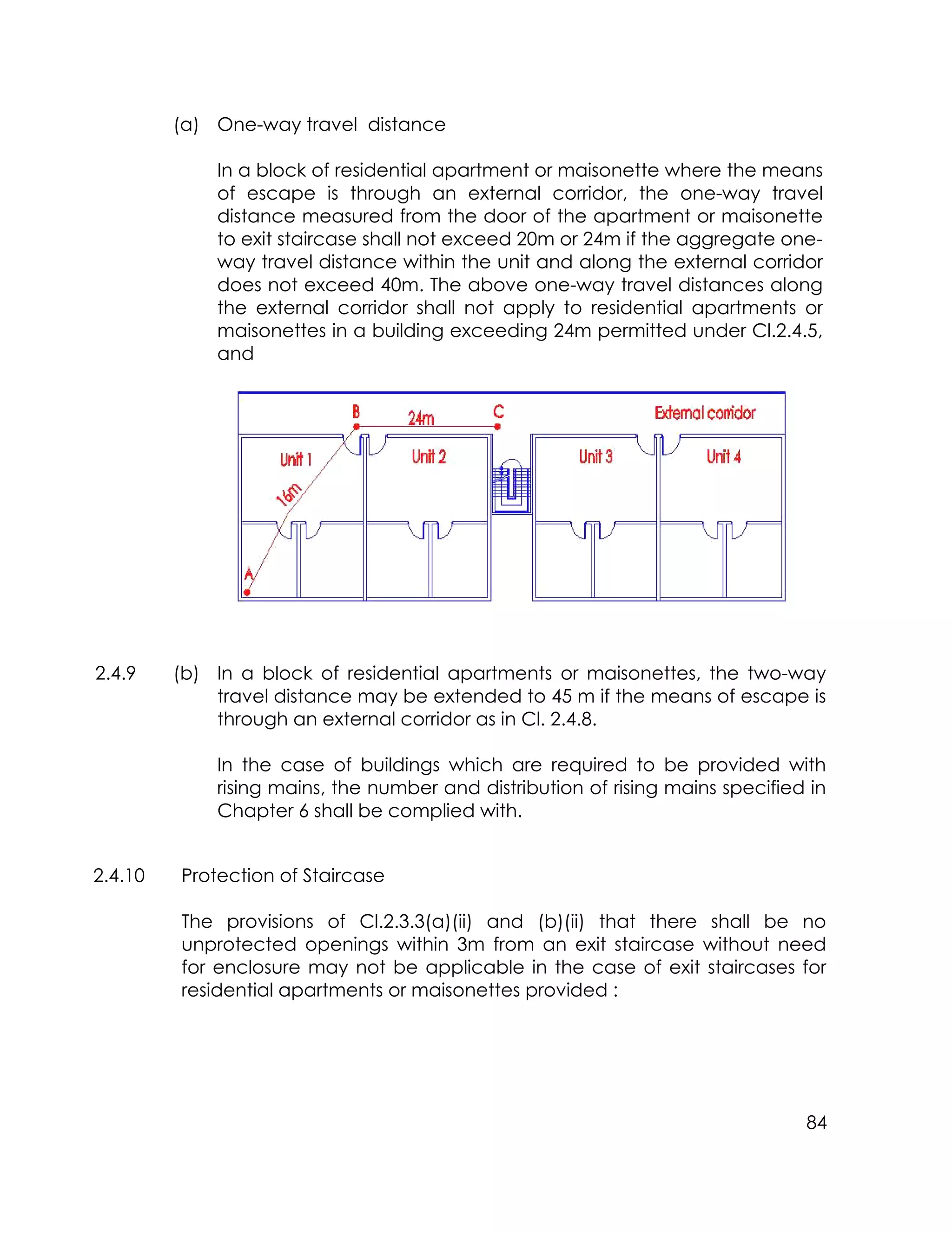 84
(a) One-way travel distance
In a block of residential apartment or maisonette where the means
of escape is through an external corridor, the one-way travel
distance measured from the door of the apartment or maisonette
to exit staircase shall not exceed 20m or 24m if the aggregate one-
way travel distance within the unit and along the external corridor
does not exceed 40m. The above one-way travel distances along
the external corridor shall not apply to residential apartments or
maisonettes in a building exceeding 24m permitted under Cl.2.4.5,
and
2.4.9 (b) In a block of residential apartments or maisonettes, the two-way
travel distance may be extended to 45 m if the means of escape is
through an external corridor as in Cl. 2.4.8.
In the case of buildings which are required to be provided with
rising mains, the number and distribution of rising mains specified in
Chapter 6 shall be complied with.
2.4.10 Protection of Staircase
The provisions of Cl.2.3.3(a)(ii) and (b)(ii) that there shall be no
unprotected openings within 3m from an exit staircase without need
for enclosure may not be applicable in the case of exit staircases for
residential apartments or maisonettes provided :
 