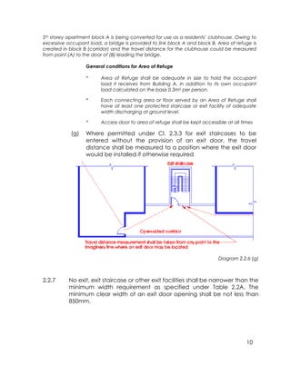 10
5th storey apartment block A is being converted for use as a residents’ clubhouse. Owing to
excessive occupant load, a bridge is provided to link block A and block B. Area of refuge is
created in block B (corridor) and the travel distance for the clubhouse could be measured
from point (A) to the door of (B) leading the bridge.
General conditions for Area of Refuge
* Area of Refuge shall be adequate in size to hold the occupant
load it receives from Building A, in addition to its own occupant
load calculated on the basis 0.3m2 per person.
* Each connecting area or floor served by an Area of Refuge shall
have at least one protected staircase or exit facility of adequate
width discharging at ground level.
* Access door to area of refuge shall be kept accessible at all times
(g) Where permitted under Cl. 2.3.3 for exit staircases to be
entered without the provision of an exit door, the travel
distance shall be measured to a position where the exit door
would be installed if otherwise required
Diagram 2.2.6 (g)
2.2.7 No exit, exit staircase or other exit facilities shall be narrower than the
minimum width requirement as specified under Table 2.2A. The
minimum clear width of an exit door opening shall be not less than
850mm.
 