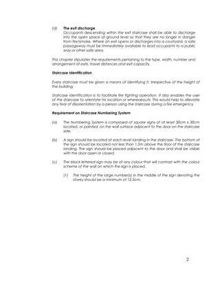 2
(d) The exit discharge
Occupants descending within the exit staircase shall be able to discharge
into the open space at ground level so that they are no longer in danger
from fire/smoke. Where an exit opens or discharges into a courtyard, a safe
passageway must be immediately available to lead occupants to a public
way or other safe area.
This chapter stipulates the requirements pertaining to the type, width, number and
arrangement of exits, travel distances and exit capacity.
Staircase Identification
Every staircase must be given a means of identifying it, irrespective of the height of
the building.
Staircase identification is to facilitate fire fighting operation. It also enables the user
of the staircase to orientate his location or whereabouts. This would help to alleviate
any fear of disorientation by a person using the staircase during a fire emergency.
Requirement on Staircase Numbering System
(a) The Numbering System is composed of square signs of at least 30cm x 30cm
located, or painted, on the wall surface adjacent to the door on the staircase
side.
(b) A sign should be located at each level landing in the staircase. The bottom of
the sign should be located not less than 1.5m above the floor of the staircase
landing. The sign should be placed adjacent to the door and shall be visible
with the door open or closed.
(c) The block-lettered sign may be of any colour that will contrast with the colour
scheme of the wall on which the sign is placed.
(1) The height of the large number(s) in the middle of the sign denoting the
storey should be a minimum of 12.5cm.
 