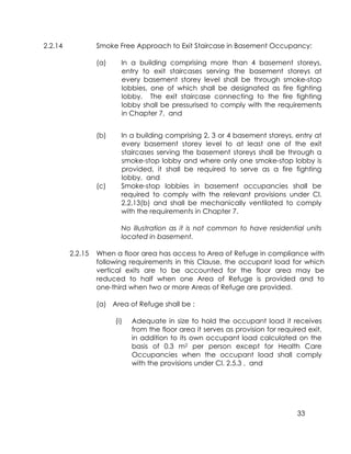 33
2.2.14 Smoke Free Approach to Exit Staircase in Basement Occupancy:
(a) In a building comprising more than 4 basement storeys,
entry to exit staircases serving the basement storeys at
every basement storey level shall be through smoke-stop
lobbies, one of which shall be designated as fire fighting
lobby. The exit staircase connecting to the fire fighting
lobby shall be pressurised to comply with the requirements
in Chapter 7, and
(b) In a building comprising 2, 3 or 4 basement storeys, entry at
every basement storey level to at least one of the exit
staircases serving the basement storeys shall be through a
smoke-stop lobby and where only one smoke-stop lobby is
provided, it shall be required to serve as a fire fighting
lobby, and
(c) Smoke-stop lobbies in basement occupancies shall be
required to comply with the relevant provisions under Cl.
2.2.13(b) and shall be mechanically ventilated to comply
with the requirements in Chapter 7.
No illustration as it is not common to have residential units
located in basement.
2.2.15 When a floor area has access to Area of Refuge in compliance with
following requirements in this Clause, the occupant load for which
vertical exits are to be accounted for the floor area may be
reduced to half when one Area of Refuge is provided and to
one-third when two or more Areas of Refuge are provided.
(a) Area of Refuge shall be :
(i) Adequate in size to hold the occupant load it receives
from the floor area it serves as provision for required exit,
in addition to its own occupant load calculated on the
basis of 0.3 m2 per person except for Health Care
Occupancies when the occupant load shall comply
with the provisions under Cl. 2.5.3 , and
 