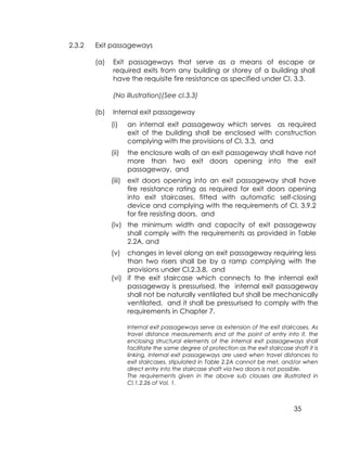 35
2.3.2 Exit passageways
(a) Exit passageways that serve as a means of escape or
required exits from any building or storey of a building shall
have the requisite fire resistance as specified under Cl. 3.3.
(No illustration)(See cl.3.3)
(b) Internal exit passageway
(i) an internal exit passageway which serves as required
exit of the building shall be enclosed with construction
complying with the provisions of Cl. 3.3, and
(ii) the enclosure walls of an exit passageway shall have not
more than two exit doors opening into the exit
passageway, and
(iii) exit doors opening into an exit passageway shall have
fire resistance rating as required for exit doors opening
into exit staircases, fitted with automatic self-closing
device and complying with the requirements of Cl. 3.9.2
for fire resisting doors, and
(iv) the minimum width and capacity of exit passageway
shall comply with the requirements as provided in Table
2.2A, and
(v) changes in level along an exit passageway requiring less
than two risers shall be by a ramp complying with the
provisions under Cl.2.3.8, and
(vi) if the exit staircase which connects to the internal exit
passageway is pressurised, the internal exit passageway
shall not be naturally ventilated but shall be mechanically
ventilated, and it shall be pressurised to comply with the
requirements in Chapter 7.
Internal exit passageways serve as extension of the exit staircases. As
travel distance measurements end at the point of entry into it, the
enclosing structural elements of the internal exit passageways shall
facilitate the same degree of protection as the exit staircase shaft it is
linking. Internal exit passageways are used when travel distances to
exit staircases, stipulated in Table 2.2A cannot be met, and/or when
direct entry into the staircase shaft via two doors is not possible.
The requirements given in the above sub clauses are illustrated in
Cl.1.2.26 of Vol. 1.
 