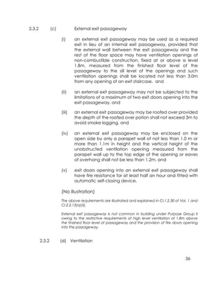 36
2.3.2 (c) External exit passageway
(i) an external exit passageway may be used as a required
exit in lieu of an internal exit passageway, provided that
the external wall between the exit passageway and the
rest of the floor space may have ventilation openings of
non-combustible construction, fixed at or above a level
1.8m, measured from the finished floor level of the
passageway to the sill level of the openings and such
ventilation openings shall be located not less than 3.0m
from any opening of an exit staircase, and
(ii) an external exit passageway may not be subjected to the
limitations of a maximum of two exit doors opening into the
exit passageway, and
(iii) an external exit passageway may be roofed over provided
the depth of the roofed over potion shall not exceed 3m to
avoid smoke logging, and
(iv) an external exit passageway may be enclosed on the
open side by only a parapet wall of not less than 1.0 m or
more than 1.1m in height and the vertical height of the
unobstructed ventilation opening measured from the
parapet wall up to the top edge of the opening or eaves
of overhang shall not be less than 1.2m, and
(v) exit doors opening into an external exit passageway shall
have fire resistance for at least half an hour and fitted with
automatic self-closing device.
(No illustration)
The above requirements are illustrated and explained in Cl.1.2.30 of Vol. 1 and
Cl.2.2.13(a)(ii).
External exit passageway is not common in building under Purpose Group II
owing to the restrictive requirements of high level ventilation of 1.8m above
the finished floor level of passageway and the provision of fire doors opening
into the passageway.
2.3.2 (d) Ventilation
 