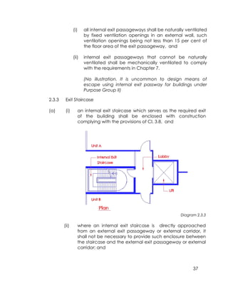 37
(i) all internal exit passageways shall be naturally ventilated
by fixed ventilation openings in an external wall, such
ventilation openings being not less than 15 per cent of
the floor area of the exit passageway, and
(ii) internal exit passageways that cannot be naturally
ventilated shall be mechanically ventilated to comply
with the requirements in Chapter 7.
(No illustration. It is uncommon to design means of
escape using internal exit passway for buildings under
Purpose Group II)
2.3.3 Exit Staircase
(a) (i) an internal exit staircase which serves as the required exit
of the building shall be enclosed with construction
complying with the provisions of Cl. 3.8, and
Diagram 2.3.3
(ii) where an internal exit staircase is directly approached
from an external exit passageway or external corridor, it
shall not be necessary to provide such enclosure between
the staircase and the external exit passageway or external
corridor; and
 