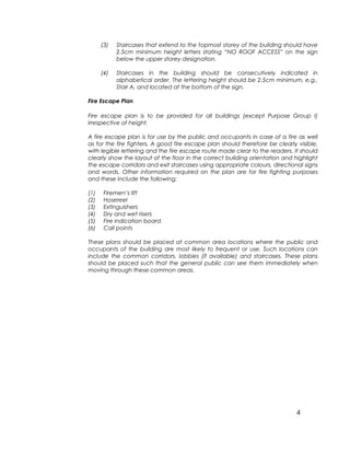4
(3) Staircases that extend to the topmost storey of the building should have
2.5cm minimum height letters stating “NO ROOF ACCESS” on the sign
below the upper storey designation.
(4) Staircases in the building should be consecutively indicated in
alphabetical order. The lettering height should be 2.5cm minimum, e.g.,
Stair A, and located at the bottom of the sign.
Fire Escape Plan
Fire escape plan is to be provided for all buildings (except Purpose Group I)
irrespective of height.
A fire escape plan is for use by the public and occupants in case of a fire as well
as for the fire fighters. A good fire escape plan should therefore be clearly visible,
with legible lettering and the fire escape route made clear to the readers. It should
clearly show the layout of the floor in the correct building orientation and highlight
the escape corridors and exit staircases using appropriate colours, directional signs
and words. Other information required on the plan are for fire fighting purposes
and these include the following;
(1) Firemen’s lift
(2) Hosereel
(3) Extinguishers
(4) Dry and wet risers
(5) Fire indication board
(6) Call points
These plans should be placed at common area locations where the public and
occupants of the building are most likely to frequent or use. Such locations can
include the common corridors, lobbies (if available) and staircases. These plans
should be placed such that the general public can see them immediately when
moving through these common areas.
 
