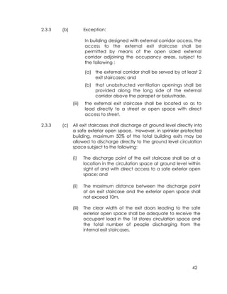 42
2.3.3 (b) Exception:
In building designed with external corridor access, the
access to the external exit staircase shall be
permitted by means of the open sided external
corridor adjoining the occupancy areas, subject to
the following :
(a) the external corridor shall be served by at least 2
exit staircases; and
(b) that unobstructed ventilation openings shall be
provided along the long side of the external
corridor above the parapet or balustrade.
(iii) the external exit staircase shall be located so as to
lead directly to a street or open space with direct
access to street.
2.3.3 (c) All exit staircases shall discharge at ground level directly into
a safe exterior open space. However, in sprinkler protected
building, maximum 50% of the total building exits may be
allowed to discharge directly to the ground level circulation
space subject to the following:
(i) The discharge point of the exit staircase shall be at a
location in the circulation space at ground level within
sight of and with direct access to a safe exterior open
space; and
(ii) The maximum distance between the discharge point
of an exit staircase and the exterior open space shall
not exceed 10m.
(iii) The clear width of the exit doors leading to the safe
exterior open space shall be adequate to receive the
occupant load in the 1st storey circulation space and
the total number of people discharging from the
internal exit staircases.
 