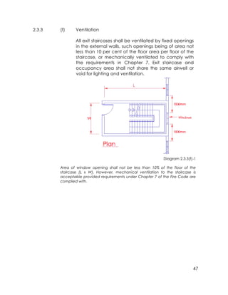 47
2.3.3 (f) Ventilation
All exit staircases shall be ventilated by fixed openings
in the external walls, such openings being of area not
less than 10 per cent of the floor area per floor of the
staircase, or mechanically ventilated to comply with
the requirements in Chapter 7. Exit staircase and
occupancy area shall not share the same airwell or
void for lighting and ventilation.
Diagram 2.3.3(f)-1
Area of window opening shall not be less than 10% of the floor of the
staircase (L x W). However, mechanical ventilation to the staircase is
acceptable provided requirements under Chapter 7 of the Fire Code are
complied with.
 