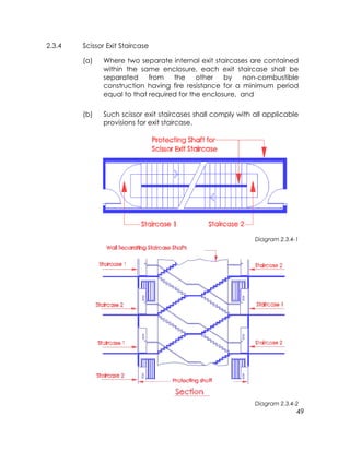 49
2.3.4 Scissor Exit Staircase
(a) Where two separate internal exit staircases are contained
within the same enclosure, each exit staircase shall be
separated from the other by non-combustible
construction having fire resistance for a minimum period
equal to that required for the enclosure, and
(b) Such scissor exit staircases shall comply with all applicable
provisions for exit staircase.
Diagram 2.3.4-1
Diagram 2.3.4-2
 
