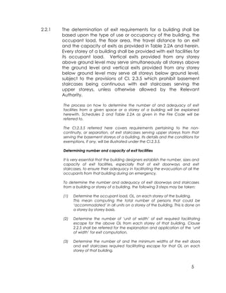 5
2.2.1 The determination of exit requirements for a building shall be
based upon the type of use or occupancy of the building, the
occupant load, the floor area, the travel distance to an exit
and the capacity of exits as provided in Table 2.2A and herein.
Every storey of a building shall be provided with exit facilities for
its occupant load. Vertical exits provided from any storey
above ground level may serve simultaneously all storeys above
the ground level and vertical exits provided from any storey
below ground level may serve all storeys below ground level,
subject to the provisions of Cl. 2.3.5 which prohibit basement
staircases being continuous with exit staircases serving the
upper storeys, unless otherwise allowed by the Relevant
Authority.
The process on how to determine the number of and adequacy of exit
facilities from a given space or a storey of a building will be explained
herewith. Schedules 2 and Table 2.2A as given in the Fire Code will be
referred to.
The Cl.2.3.5 referred here covers requirements pertaining to the non-
continuity, or separation, of exit staircases serving upper storeys from that
serving the basement storeys of a building. Its details and the conditions for
exemptions, if any, will be illustrated under the Cl.2.3.5.
Determining number and capacity of exit facilities
It is very essential that the building designers establish the number, sizes and
capacity of exit facilities, especially that of exit doorways and exit
staircases, to ensure their adequacy in facilitating the evacuation of all the
occupants from that building during an emergency,
To determine the number and adequacy of exit doorways and staircases
from a building or storey of a building, the following 3 steps may be taken:
(1) Determine the occupant load, OL, on each storey of the building.
This mean computing the total number of persons that could be
‘accommodated’ in all units on a storey of the building. This is done on
a storey by storey basis.
(2) Determine the number of ‘unit of width’ of exit required facilitating
escape for the above OL from each storey of that building. Clause
2.2.5 shall be referred for the explanation and application of the ‘unit
of width’ for exit computation.
(3) Determine the number of and the minimum widths of the exit doors
and exit staircases required facilitating escape for that OL on each
storey of that building.
 