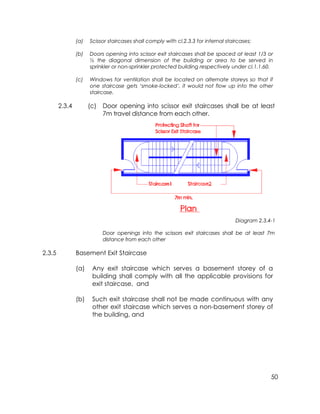 50
(a) Scissor staircases shall comply with cl.2.3.3 for internal staircases;
(b) Doors opening into scissor exit staircases shall be spaced at least 1/3 or
½ the diagonal dimension of the building or area to be served in
sprinkler or non-sprinkler protected building respectively under cl.1.1.60.
(c) Windows for ventilation shall be located on alternate storeys so that if
one staircase gets ‘smoke-locked’, it would not flow up into the other
staircase.
2.3.4 (c) Door opening into scissor exit staircases shall be at least
7m travel distance from each other.
Diagram 2.3.4-1
Door openings into the scissors exit staircases shall be at least 7m
distance from each other
2.3.5 Basement Exit Staircase
(a) Any exit staircase which serves a basement storey of a
building shall comply with all the applicable provisions for
exit staircase, and
(b) Such exit staircase shall not be made continuous with any
other exit staircase which serves a non-basement storey of
the building, and
 