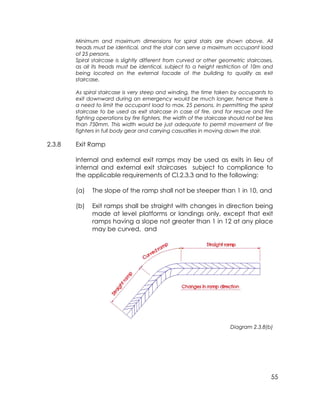 55
Minimum and maximum dimensions for spiral stairs are shown above. All
treads must be identical, and the stair can serve a maximum occupant load
of 25 persons.
Spiral staircase is slightly different from curved or other geometric staircases,
as all its treads must be identical, subject to a height restriction of 10m and
being located on the external facade of the building to qualify as exit
staircase.
As spiral staircase is very steep and winding, the time taken by occupants to
exit downward during an emergency would be much longer, hence there is
a need to limit the occupant load to max. 25 persons. In permitting the spiral
staircase to be used as exit staircase in case of fire, and for rescue and fire
fighting operations by fire fighters, the width of the staircase should not be less
than 750mm. This width would be just adequate to permit movement of fire
fighters in full body gear and carrying casualties in moving down the stair.
2.3.8 Exit Ramp
Internal and external exit ramps may be used as exits in lieu of
internal and external exit staircases subject to compliance to
the applicable requirements of Cl.2.3.3 and to the following:
(a) The slope of the ramp shall not be steeper than 1 in 10, and
(b) Exit ramps shall be straight with changes in direction being
made at level platforms or landings only, except that exit
ramps having a slope not greater than 1 in 12 at any place
may be curved, and
Diagram 2.3.8(b)
 