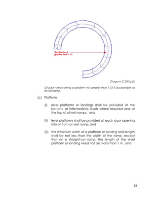 56
Diagram 2.3.8(b)-(i)
Circular ramp having a gradient not greater than 1:12 is acceptable as
an exit ramp.
(c) Platform
(i) level platforms or landings shall be provided at the
bottom, at intermediate levels where required and at
the top of all exit ramps, and
(ii) level platforms shall be provided at each door opening
into or from an exit ramp, and
(iii) the minimum width of a platform or landing and length
shall be not less than the width of the ramp, except
that on a straight-run ramp, the length of the level
platform or landing need not be more than 1 m, and
 