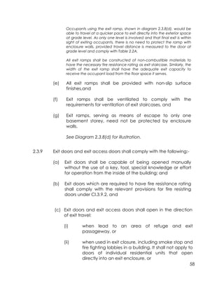 58
Occupants using the exit ramp, shown in diagram 2.3.8(d), would be
able to travel at a quicker pace to exit directly into the exterior space
at grade level. As only one level is involved and that final exit is within
sight of exiting occupants, there is no need to protect the ramp with
enclosure walls, provided travel distance is measured to the door at
grade level and comply with Table 2.2A.
All exit ramps shall be constructed of non-combustible materials to
have the necessary fire resistance rating as exit staircase. Similarly, the
width of the exit ramp shall have the adequate exit capacity to
receive the occupant load from the floor space it serves.
(e) All exit ramps shall be provided with non-slip surface
finishes,and
(f) Exit ramps shall be ventilated to comply with the
requirements for ventilation of exit staircases, and
(g) Exit ramps, serving as means of escape to only one
basement storey, need not be protected by enclosure
walls.
See Diagram 2.3.8(d) for illustration.
2.3.9 Exit doors and exit access doors shall comply with the following:-
(a) Exit doors shall be capable of being opened manually
without the use of a key, tool, special knowledge or effort
for operation from the inside of the building; and
(b) Exit doors which are required to have fire resistance rating
shall comply with the relevant provisions for fire resisting
doors under Cl.3.9.2, and
(c) Exit doors and exit access doors shall open in the direction
of exit travel:
(i) when lead to an area of refuge and exit
passageway, or
(ii) when used in exit closure, including smoke stop and
fire fighting lobbies in a building. It shall not apply to
doors of individual residential units that open
directly into an exit enclosure, or
 