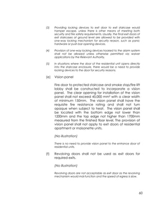 60
(3) Providing locking devices to exit door to exit staircase would
hamper escape, unless there is other means of meeting both
security and fire safety requirements. Usually, the final exit doors of
exit staircases at ground level are allowed to be provided with
one-way locking mechanism for security reason, such as panic
hardware or push bar opening devices.
(4) Provision of one-way locking devices hooked to the alarm system
shall not be allowed unless otherwise permitted via waiver
applications by the Relevant Authority.
(5) In situations where the door of the residential unit opens directly
into the staircase enclosure, there would be a need to provide
locking devices to the door for security reasons.
(e) Vision panel
Fire door to protected staircase and smoke stop/fire lift
lobby shall be constructed to incorporate a vision
panel. The clear opening for installation of the vision
panel shall not exceed 45,000 mm² with a clear width
of minimum 150mm. The vision panel shall have the
requisite fire resistance rating and shall not turn
opaque when subject to heat. The vision panel shall
be located with the bottom edge not lower than
1200mm and the top edge not higher than 1700mm
measured from the finished floor level. The provision of
vision panel shall not apply to exit doors of residential
apartment or maisonette units.
(No illustration)
There is no need to provide vision panel to the entrance door of
residential units.
(f) Revolving doors shall not be used as exit doors for
required exits.
(No illustration)
Revolving doors are not acceptable as exit door as the revolving
mechanism would mal-function and the speed of egress is slow.
 