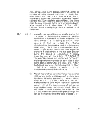 63
Manually operable sliding doors or roller shutters shall be
capable of being opened and closed manually from
either side of the door. The manual force required to
operate the door in the direction of door travel shall not
be more than 130N to set the door in motion, and 70N to
close the door or open it to the minimum required width
when applied at the door handle or catch/knob which
is located at the opening edge of the door under still air
conditions.
2.3.9 (h) (i) Manually operable sliding door or roller shutter that
can remain in closed position during the period of
occupation is permitted at rooms or spaces with
occupant load not exceeding 50 persons. When
opened, it shall not reduce the effective
width/height of the doorway leading to the escape
route. Sliding door or roller shutter is allowed within
rooms or spaces that serve more than 50 persons
provided it shall remain in the full open position
during the period of occupation. A readily
discernible sign with the lettering “THIS DOOR TO
REMAIN OPEN WHEN THE BUILDING IS OCCUPIED”
shall be permanently pasted on both sides of such
sliding door or roller shutter at a height of 1.4 m from
the finished floor level. The lettering shall be 25mm
in height and painted in white on a red
background with reflective surface, or
(ii) Wicket door shall be permitted to be incorporated
within a roller shutter or sliding door. The wicket door
shall be of the swing type having a minimum head
height of 2.1m and a clear width of not less than
the required door clear width. The wicket door shall
comply with all the requirements of exit access
door, and be clearly marked and readily visible so
that the occupants can readily see where the door
is. It should be fitted only with simple fastenings that
can be manually operated for ease of escape, or
 