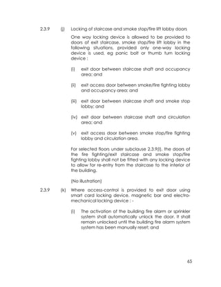 65
2.3.9 (j) Locking of staircase and smoke stop/fire lift lobby doors
One way locking device is allowed to be provided to
doors of exit staircase, smoke stop/fire lift lobby in the
following situations, provided only one-way locking
device is used, eg panic bolt or thumb turn locking
device :
(i) exit door between staircase shaft and occupancy
area; and
(ii) exit access door between smoke/fire fighting lobby
and occupancy area; and
(iii) exit door between staircase shaft and smoke stop
lobby; and
(iv) exit door between staircase shaft and circulation
area; and
(v) exit access door between smoke stop/fire fighting
lobby and circulation area.
For selected floors under subclause 2.3.9(l), the doors of
the fire fighting/exit staircase and smoke stop/fire
fighting lobby shall not be fitted with any locking device
to allow for re-entry from the staircase to the interior of
the building.
(No illustration)
2.3.9 (k) Where access-control is provided to exit door using
smart card locking device, magnetic bar and electro-
mechanical locking device : -
(i) The activation of the building fire alarm or sprinkler
system shall automatically unlock the door. It shall
remain unlocked until the building fire alarm system
system has been manually reset; and
 
