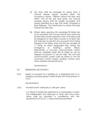66
(ii) The door shall be arranged to unlock from a
manual release device located within the
occupancy space, 1200mm above the floor and
within 1.5m of the exit door jamb. The manual
override device shall be readily accessible and
clearly identified by a sign that reads “Emergency
Door Release”. The mechanism to unlock the door
shall be fail-safe type.
(iii) Where doors opening into passenger lift lobby are
to be provided with access-control and would be
locked after normal operation hours, the lobby shall
be designed to have direct access to at least one
exit staircase to prevent any occupant from being
trapped in the lobby when the lifts are recalled at
1st storey or other designated floor during fire
emergency or building’s power failure.
Alternatively, a two-way communication system
shall be available inside the lift lobby for use by
trapped occupants to call for help. The two-way
communication system shall be linked to the fire
command centre and/or building control room
which shall be manned 24 hours.
(No illustration)
2.4 RESIDENTIAL OCCUPANCY
2.4.2 Means of escape for a building or a separated part of a
building of purpose group II shall comply with the provision of
cl.2.3.
(No illustration)
2.4.3 Number of exit staircases or exits per storey
In a block of residential apartments or maisonettes, at least
two independent exit staircases or other exits from every
storey shall be provided in compliance with the
requirements of Cl.2.2.11 unless otherwise permitted.
 