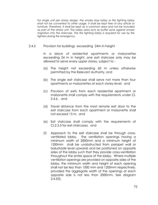 72
For single unit per storey design, the smoke stop lobby or fire fighting lobby
shall not be converted to other usage. It shall be kept free of any article or
furniture. Therefore, it shall be kept as a common area and not be included
as part of the strata unit. The lobby area acts as buffer zone against smoke
migration into the staircase. The fire fighting lobby is required for use by fire
fighters during fire emergency.
2.4.5 Provision for buildings exceeding 24m in height
In a block of residential apartments or maisonettes
exceeding 24 m in height, one exit staircase only may be
allowed to serve every upper storey, subject to -
(a) The height not exceeding 60 m unless otherwise
permitted by the Relevant Authority, and
(b) The single exit staircase shall serve not more than four
apartments or maisonettes at each storey level, and
(c) Provision of exits from each residential apartment or
maisonette shall comply with the requirements under Cl.
2.4.6 , and
(d) Travel distance from the most remote exit door to the
exit staircase from each apartment or maisonette shall
not exceed 15 m, and
(e) Exit staircase shall comply with the requirements of
Cl.2.3.3 for exit staircases, and
(f) Approach to the exit staircase shall be through cross-
ventilated lobby. The ventilation openings having a
minimum width of 2000mm and a minimum height of
1200mm shall be unobstructed from parapet wall or
balustrade level upwards and be positioned on opposite
sides of the lobby such that they provide cross-ventilation
throughout the entire space of the lobby. Where multiple
ventilation openings are provided on opposite sides of the
lobby, the minimum width and height of each opening
shall not be less than 1000 mm and 1200mm respectively,
provided the aggregate width of the openings at each
opposite side is not less than 2000mm. See diagram
2.4.5(f).
 