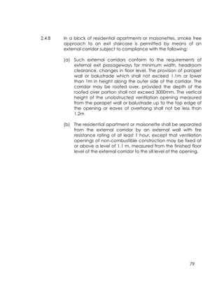 79
2.4.8 In a block of residential apartments or maisonettes, smoke free
approach to an exit staircase is permitted by means of an
external corridor subject to compliance with the following:
(a) Such external corridors conform to the requirements of
external exit passageways for minimum width, headroom
clearance, changes in floor level. The provision of parapet
wall or balustrade which shall not exceed 1.1m or lower
than 1m in height along the outer side of the corridor. The
corridor may be roofed over, provided the depth of the
roofed over portion shall not exceed 3000mm. The vertical
height of the unobstructed ventilation opening measured
from the parapet wall or balustrade up to the top edge of
the opening or eaves of overhang shall not be less than
1.2m
(b) The residential apartment or maisonette shall be separated
from the external corridor by an external wall with fire
resistance rating of at least 1 hour, except that ventilation
openings of non-combustible construction may be fixed at
or above a level of 1.1 m, measured from the finished floor
level of the external corridor to the sill level of the opening.
 