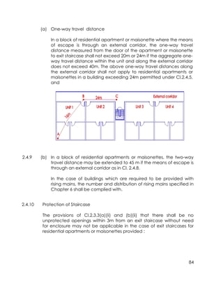 84
(a) One-way travel distance
In a block of residential apartment or maisonette where the means
of escape is through an external corridor, the one-way travel
distance measured from the door of the apartment or maisonette
to exit staircase shall not exceed 20m or 24m if the aggregate one-
way travel distance within the unit and along the external corridor
does not exceed 40m. The above one-way travel distances along
the external corridor shall not apply to residential apartments or
maisonettes in a building exceeding 24m permitted under Cl.2.4.5,
and
2.4.9 (b) In a block of residential apartments or maisonettes, the two-way
travel distance may be extended to 45 m if the means of escape is
through an external corridor as in Cl. 2.4.8.
In the case of buildings which are required to be provided with
rising mains, the number and distribution of rising mains specified in
Chapter 6 shall be complied with.
2.4.10 Protection of Staircase
The provisions of Cl.2.3.3(a)(ii) and (b)(ii) that there shall be no
unprotected openings within 3m from an exit staircase without need
for enclosure may not be applicable in the case of exit staircases for
residential apartments or maisonettes provided :
 