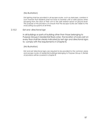 87
(No illustration)
Exit lighting shall be provided in all escape routes, such as staircases, corridors in
such manner that residents shall not have to traverse unlit or dark spaces when
escaping from the door of their unit to the safe exterior space at ground level.
The purpose of this provision is to ensure that the escape routes are visible to the
evacuating occupants at all times.
2.10.2 Exit and directional sign
In all buildings or parts of building other than those belonging to
Purpose Groups II (residential floors only), the location of every exit on
every floor shall be clearly indicated by exit sign and directional signs
to comply with the requirements in Chapter 8.
(No illustration)
Exit and exit directional signs are required to be provided to the common areas
and escape routes of residential buildings belonging to Purpose Group II. Details
of provisions will be covered in chapter 8.
 