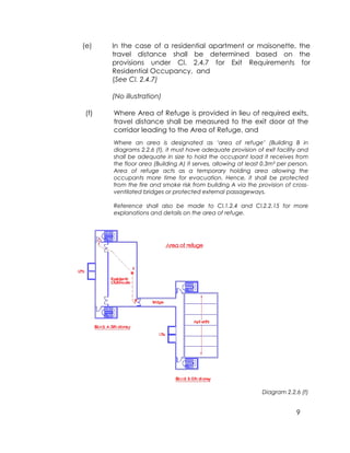 9
(e) In the case of a residential apartment or maisonette, the
travel distance shall be determined based on the
provisions under Cl. 2.4.7 for Exit Requirements for
Residential Occupancy, and
(See Cl. 2.4.7)
(No illustration)
(f) Where Area of Refuge is provided in lieu of required exits,
travel distance shall be measured to the exit door at the
corridor leading to the Area of Refuge, and
Where an area is designated as ‘area of refuge’ (Building B in
diagrams 2.2.6 (f), it must have adequate provision of exit facility and
shall be adequate in size to hold the occupant load it receives from
the floor area (Building A) it serves, allowing at least 0.3m² per person.
Area of refuge acts as a temporary holding area allowing the
occupants more time for evacuation. Hence, it shall be protected
from the fire and smoke risk from building A via the provision of cross-
ventilated bridges or protected external passageways.
Reference shall also be made to Cl.1.2.4 and Cl.2.2.15 for more
explanations and details on the area of refuge.
Diagram 2.2.6 (f)
 