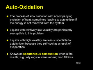 18/61
 The process of slow oxidation with accompanying
evolution of heat, sometimes leading to autoignition if
the energy is not removed from the system
 Liquids with relatively low volatility are particularly
susceptible to this problem
 Liquids with high volatility are less susceptible to
autoignition because they self-cool as a result of
evaporation
 Known as spontaneous combustion when a fire
results; e.g., oily rags in warm rooms; land fill fires
Auto-Oxidation
 