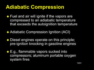 19/61
 Fuel and air will ignite if the vapors are
compressed to an adiabatic temperature
that exceeds the autoignition temperature
 Adiabatic Compression Ignition (ACI)
 Diesel engines operate on this principle;
pre-ignition knocking in gasoline engines
 E.g., flammable vapors sucked into
compressors; aluminum portable oxygen
system fires
Adiabatic Compression
 