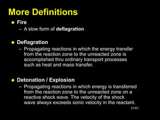 21/61
More Definitions
 Fire
– A slow form of deflagration
 Deflagration
– Propagating reactions in which the energy transfer
from the reaction zone to the unreacted zone is
accomplished thru ordinary transport processes
such as heat and mass transfer.
 Detonation / Explosion
– Propagating reactions in which energy is transferred
from the reaction zone to the unreacted zone on a
reactive shock wave. The velocity of the shock
wave always exceeds sonic velocity in the reactant.
 
